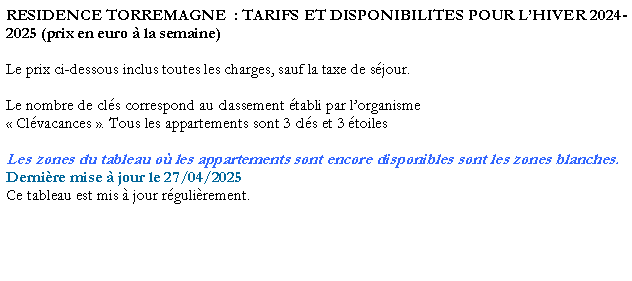 Zone de Texte: RESIDENCE TORREMAGNE  : TARIFS ET DISPONIBILITES POUR LHIVER 2024-2025 (prix en euro  la semaine)Le prix ci-dessous inclus toutes les charges, sauf la taxe de sjour. Le nombre de cls correspond au classement tabli par lorganisme  Clvacances . Tous les appartements sont 3 cls et 3 toilesLes zones du tableau o les appartements sont encore disponibles sont les zones blanches.Dernire mise  jour le 27/04/2025Ce tableau est mis  jour rgulirement. 