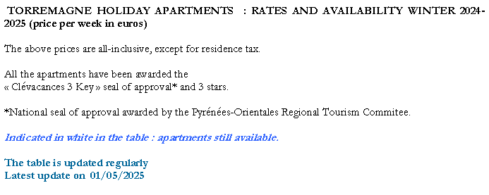 Zone de Texte:  TORREMAGNE HOLIDAY APARTMENTS  : RATES AND AVAILABILITY WINTER 2023-2024 (price per week in euros)The above prices are all-inclusive, except for residence tax. All the apartments have been awarded the  Clvacances 3 Key  seal of approval* and 3 stars. *National seal of approval awarded by the Pyrnes-Orientales Regional Tourism Commitee.Indicated in white in the table : apartments still available.The table is updated regularlyLatest update on  21/04/2024