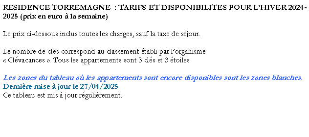 Zone de Texte: RESIDENCE TORREMAGNE  : TARIFS ET DISPONIBILITES POUR LHIVER 2023-2024 (prix en euro  la semaine)Le prix ci-dessous inclus toutes les charges, sauf la taxe de sjour. Le nombre de cls correspond au classement tabli par lorganisme  Clvacances . Tous les appartements sont 3 cls et 3 toilesLes zones du tableau o les appartements sont encore disponibles sont les zones blanches.Dernire mise  jour le 08/03/2024Ce tableau est mis  jour rgulirement. 