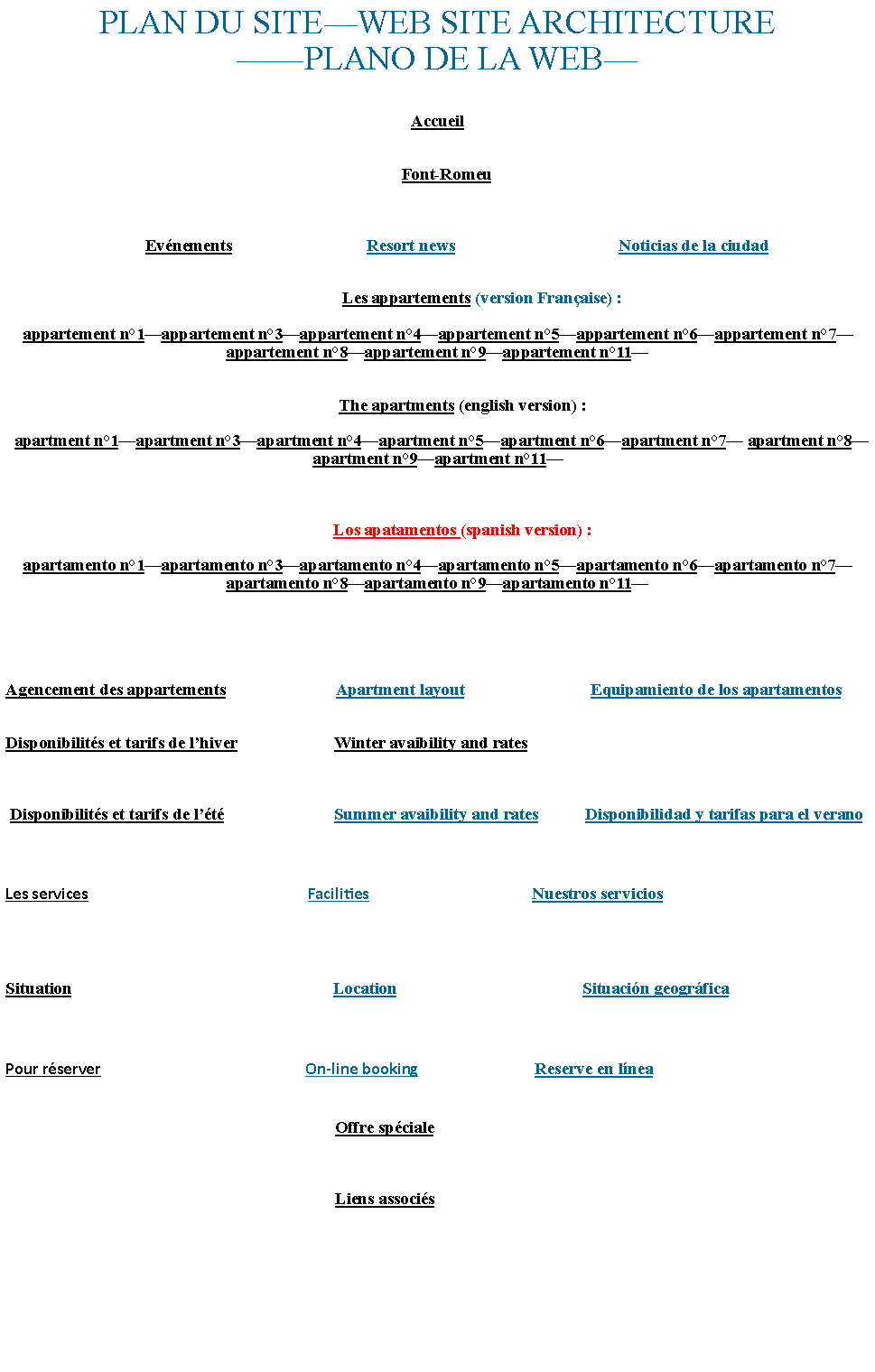 Zone de Texte: PLAN DU SITEWEB SITE ARCHITECTUREPLANO DE LA WEBAccueil    Font-Romeu                                 Evnements                                Resort news                                       Noticias de la ciudad                       Les appartements (version Franaise) :appartement n1appartement n3appartement n4appartement n5appartement n6appartement n7 appartement n8appartement n9appartement n11            The apartments (english version) :  apartment n1apartment n3apartment n4apartment n5apartment n6apartment n7 apartment n8apartment n9apartment n11            Los apatamentos (spanish version) :apartamento n1apartamento n3apartamento n4apartamento n5apartamento n6apartamento n7 apartamento n8apartamento n9apartamento n11Agencement des appartements                          Apartment layout                              Equipamiento de los apartamentosDisponibilits et tarifs de lhiver                       Winter avaibility and rates Disponibilits et tarifs de lt                          Summer avaibility and rates           Disponibilidad y tarifas para el veranoLes services                                                          Facilities                                           Nuestros serviciosSituation                                                              Location                                            Situacin geogrficaPour rserver                                                      On-line booking                               Reserve en lnea                                                                              Offre spciale                                                                              Liens associs