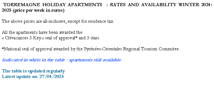 Zone de Texte:  TORREMAGNE HOLIDAY APARTMENTS  : RATES AND AVAILABILITY WINTER 2024-2025 (price per week in euros)The above prices are all-inclusive, except for residence tax. All the apartments have been awarded the  Clvacances 3 Key  seal of approval* and 3 stars. *National seal of approval awarded by the Pyrnes-Orientales Regional Tourism Commitee.Indicated in white in the table : apartments still available.The table is updated regularlyLatest update on  27/04/2025