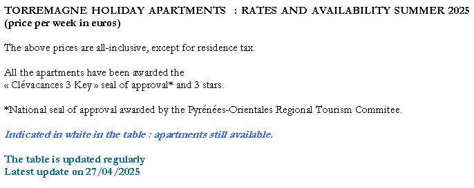 Zone de Texte: TORREMAGNE HOLIDAY APARTMENTS  : RATES AND AVAILABILITY SUMMER 2025 (price per week in euros)The above prices are all-inclusive, except for residence tax. All the apartments have been awarded the  Clvacances 3 Key  seal of approval* and 3 stars. *National seal of approval awarded by the Pyrnes-Orientales Regional Tourism Commitee.Indicated in white in the table : apartments still available.The table is updated regularlyLatest update on 27/04/2025